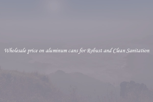 Wholesale price on aluminum cans for Robust and Clean Sanitation